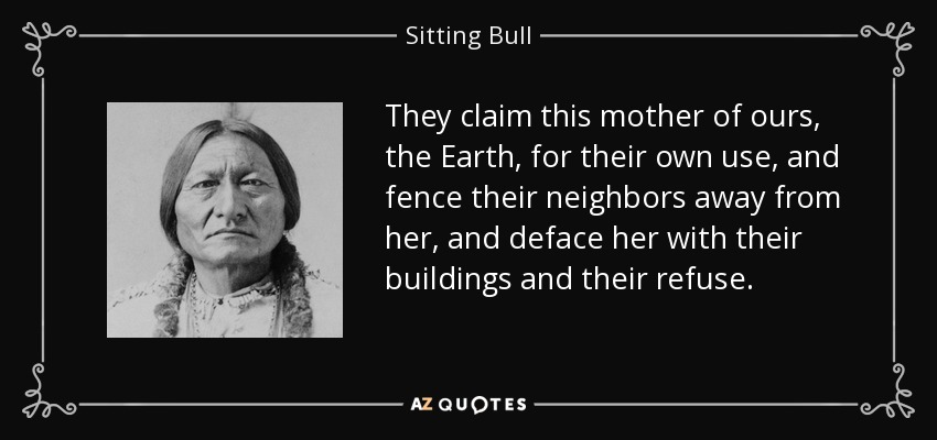 They claim this mother of ours, the Earth, for their own use, and fence their neighbors away from her, and deface her with their buildings and their refuse. - Sitting Bull