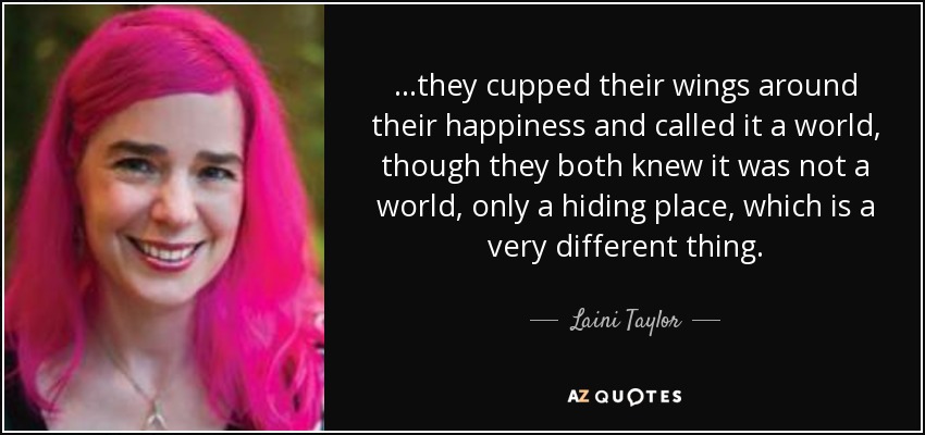 ...they cupped their wings around their happiness and called it a world, though they both knew it was not a world, only a hiding place, which is a very different thing. - Laini Taylor