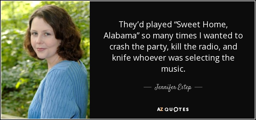 They’d played “Sweet Home, Alabama” so many times I wanted to crash the party, kill the radio, and knife whoever was selecting the music. - Jennifer Estep