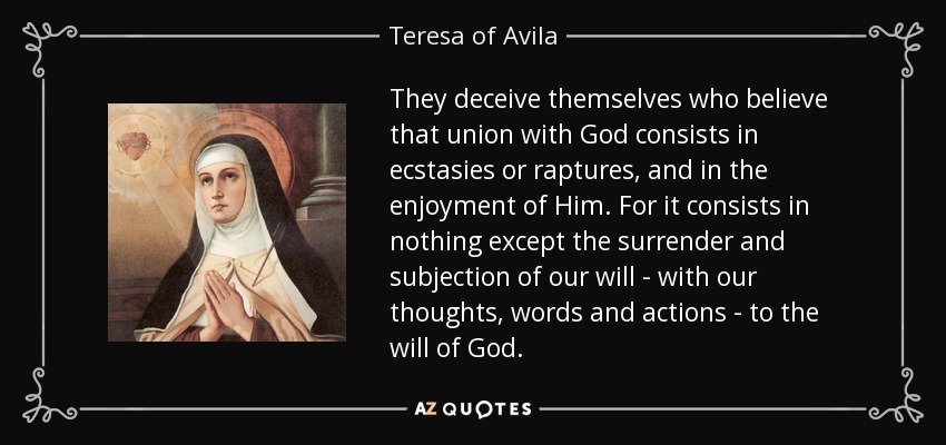 They deceive themselves who believe that union with God consists in ecstasies or raptures, and in the enjoyment of Him. For it consists in nothing except the surrender and subjection of our will - with our thoughts, words and actions - to the will of God. - Teresa of Avila