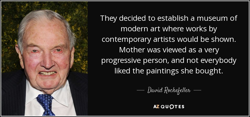 They decided to establish a museum of modern art where works by contemporary artists would be shown. Mother was viewed as a very progressive person, and not everybody liked the paintings she bought. - David Rockefeller