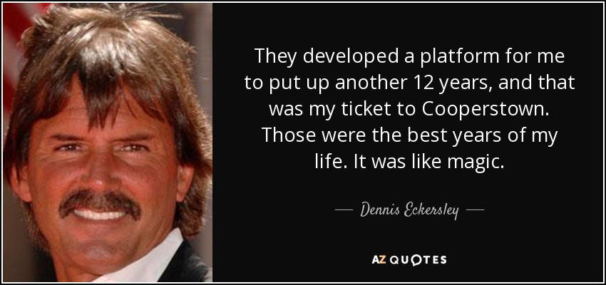 They developed a platform for me to put up another 12 years, and that was my ticket to Cooperstown. Those were the best years of my life. It was like magic. - Dennis Eckersley