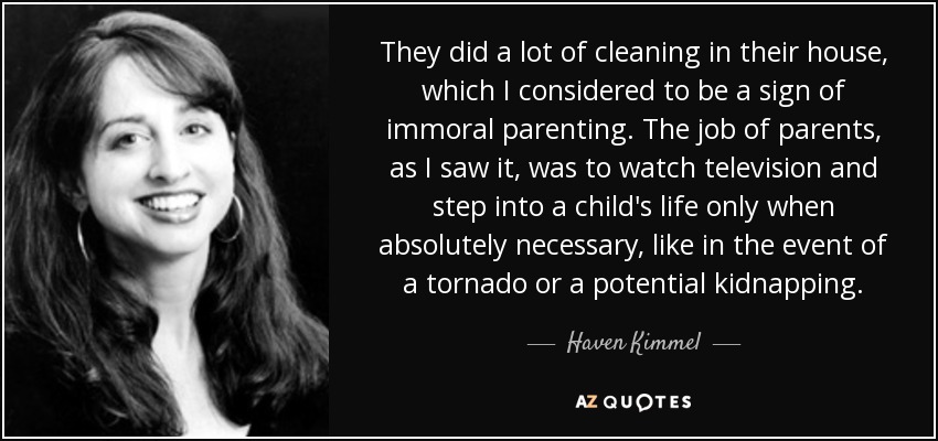 They did a lot of cleaning in their house, which I considered to be a sign of immoral parenting. The job of parents, as I saw it, was to watch television and step into a child's life only when absolutely necessary, like in the event of a tornado or a potential kidnapping. - Haven Kimmel