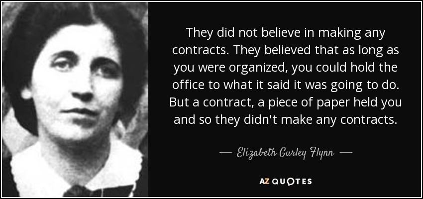 They did not believe in making any contracts. They believed that as long as you were organized, you could hold the office to what it said it was going to do. But a contract, a piece of paper held you and so they didn't make any contracts. - Elizabeth Gurley Flynn