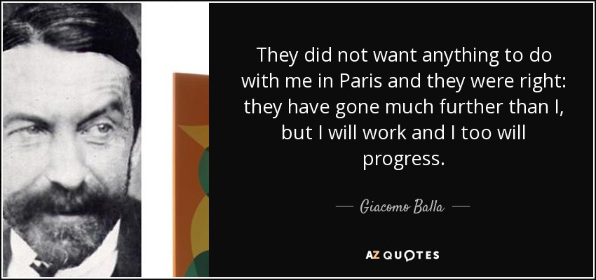 They did not want anything to do with me in Paris and they were right: they have gone much further than I, but I will work and I too will progress. - Giacomo Balla