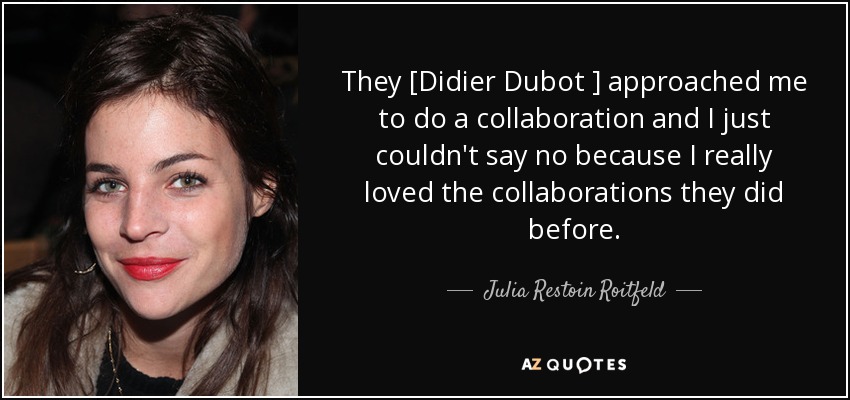 They [Didier Dubot ] approached me to do a collaboration and I just couldn't say no because I really loved the collaborations they did before. - Julia Restoin Roitfeld