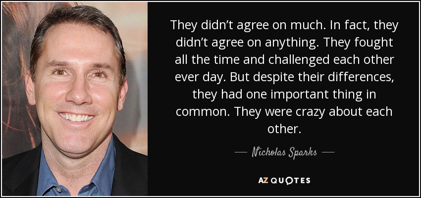 They didn’t agree on much. In fact, they didn’t agree on anything. They fought all the time and challenged each other ever day. But despite their differences, they had one important thing in common. They were crazy about each other. - Nicholas Sparks