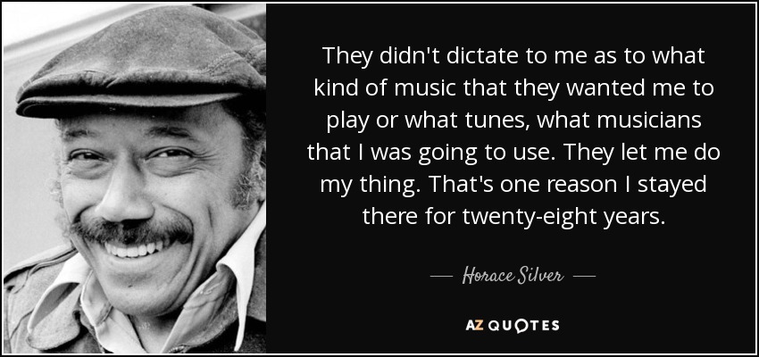 They didn't dictate to me as to what kind of music that they wanted me to play or what tunes, what musicians that I was going to use. They let me do my thing. That's one reason I stayed there for twenty-eight years. - Horace Silver