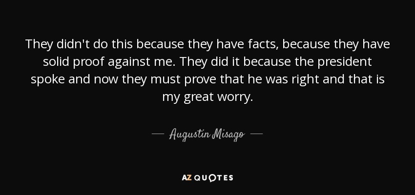 They didn't do this because they have facts, because they have solid proof against me. They did it because the president spoke and now they must prove that he was right and that is my great worry. - Augustin Misago