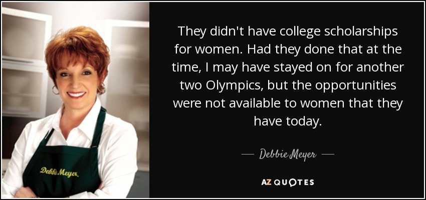 They didn't have college scholarships for women. Had they done that at the time, I may have stayed on for another two Olympics, but the opportunities were not available to women that they have today. - Debbie Meyer