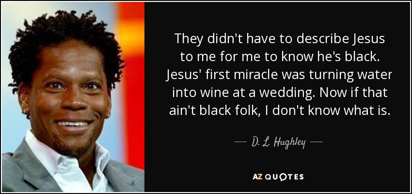 They didn't have to describe Jesus to me for me to know he's black. Jesus' first miracle was turning water into wine at a wedding. Now if that ain't black folk, I don't know what is. - D. L. Hughley
