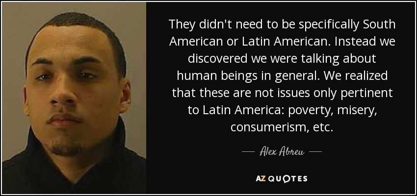 They didn't need to be specifically South American or Latin American. Instead we discovered we were talking about human beings in general. We realized that these are not issues only pertinent to Latin America: poverty, misery, consumerism, etc. - Alex Abreu