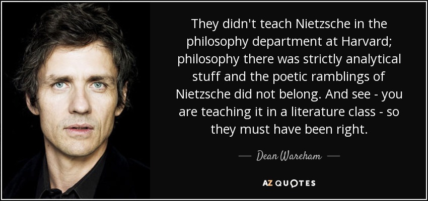 They didn't teach Nietzsche in the philosophy department at Harvard; philosophy there was strictly analytical stuff and the poetic ramblings of Nietzsche did not belong. And see - you are teaching it in a literature class - so they must have been right. - Dean Wareham