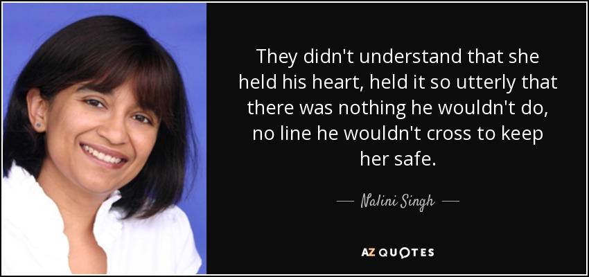 They didn't understand that she held his heart, held it so utterly that there was nothing he wouldn't do, no line he wouldn't cross to keep her safe. - Nalini Singh