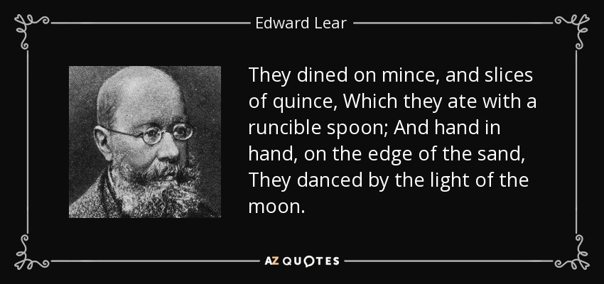 They dined on mince, and slices of quince, Which they ate with a runcible spoon; And hand in hand, on the edge of the sand, They danced by the light of the moon. - Edward Lear