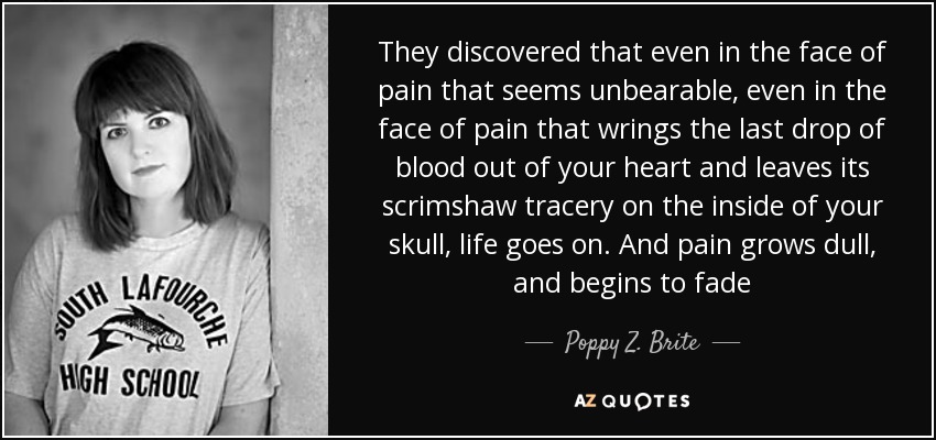 They discovered that even in the face of pain that seems unbearable, even in the face of pain that wrings the last drop of blood out of your heart and leaves its scrimshaw tracery on the inside of your skull, life goes on. And pain grows dull, and begins to fade - Poppy Z. Brite
