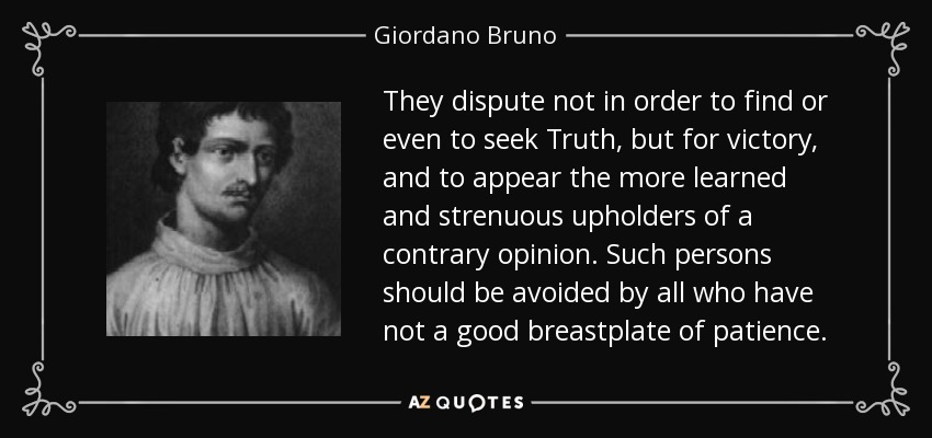 They dispute not in order to find or even to seek Truth, but for victory, and to appear the more learned and strenuous upholders of a contrary opinion. Such persons should be avoided by all who have not a good breastplate of patience. - Giordano Bruno