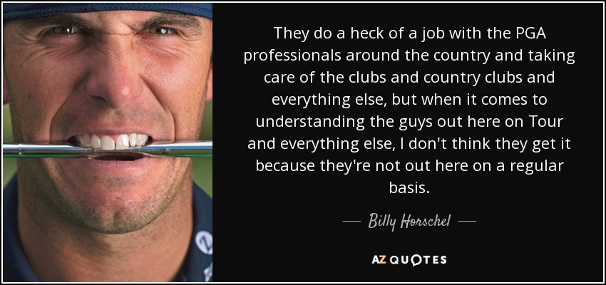 They do a heck of a job with the PGA professionals around the country and taking care of the clubs and country clubs and everything else, but when it comes to understanding the guys out here on Tour and everything else, I don't think they get it because they're not out here on a regular basis. - Billy Horschel
