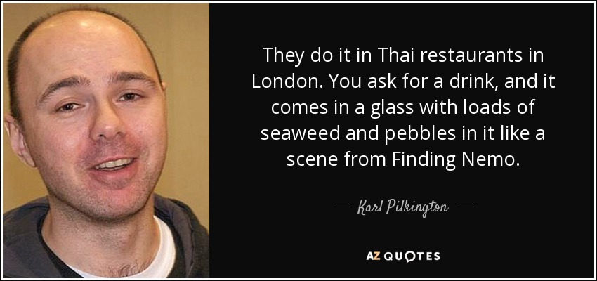 They do it in Thai restaurants in London. You ask for a drink, and it comes in a glass with loads of seaweed and pebbles in it like a scene from Finding Nemo. - Karl Pilkington