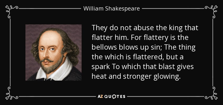 They do not abuse the king that flatter him. For flattery is the bellows blows up sin; The thing the which is flattered, but a spark To which that blast gives heat and stronger glowing. - William Shakespeare