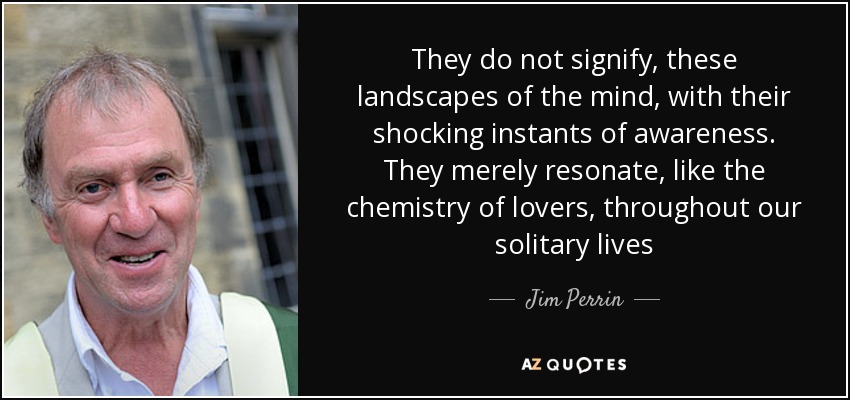 They do not signify, these landscapes of the mind, with their shocking instants of awareness. They merely resonate, like the chemistry of lovers, throughout our solitary lives - Jim Perrin