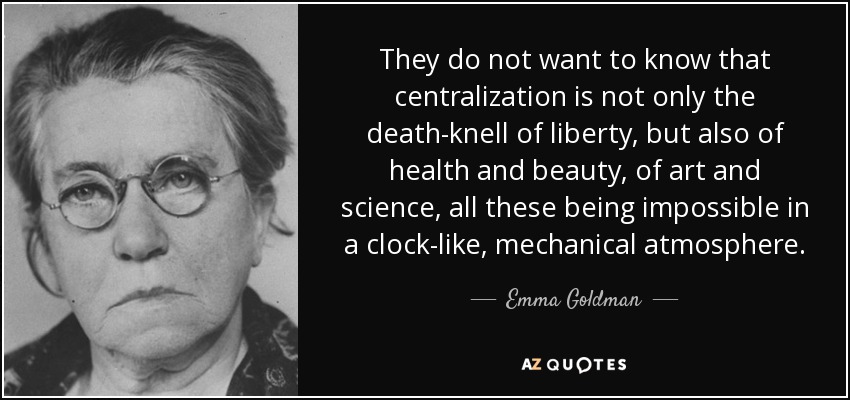 They do not want to know that centralization is not only the death-knell of liberty, but also of health and beauty, of art and science, all these being impossible in a clock-like, mechanical atmosphere. - Emma Goldman