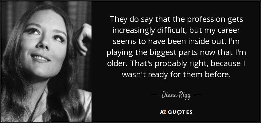 They do say that the profession gets increasingly difficult, but my career seems to have been inside out. I'm playing the biggest parts now that I'm older. That's probably right, because I wasn't ready for them before. - Diana Rigg