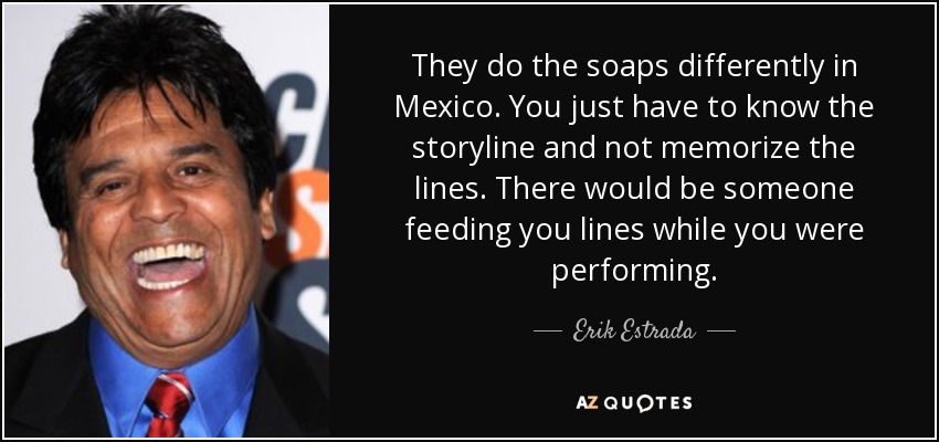 They do the soaps differently in Mexico. You just have to know the storyline and not memorize the lines. There would be someone feeding you lines while you were performing. - Erik Estrada