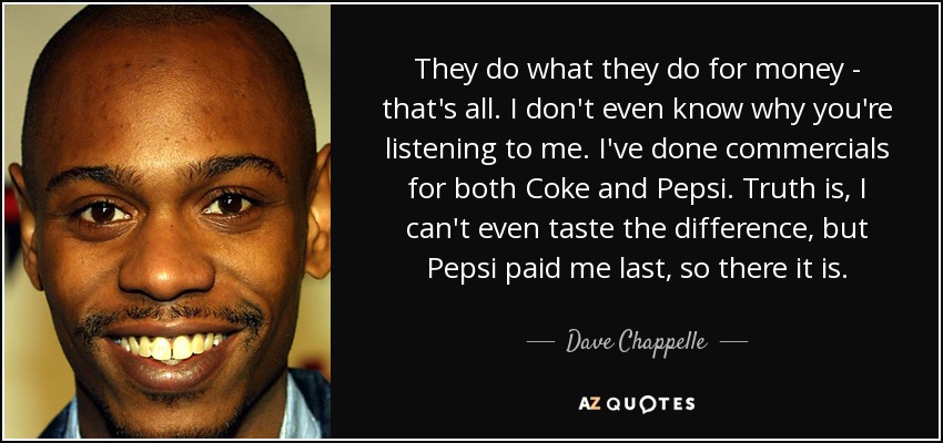 They do what they do for money - that's all. I don't even know why you're listening to me. I've done commercials for both Coke and Pepsi. Truth is, I can't even taste the difference, but Pepsi paid me last, so there it is. - Dave Chappelle