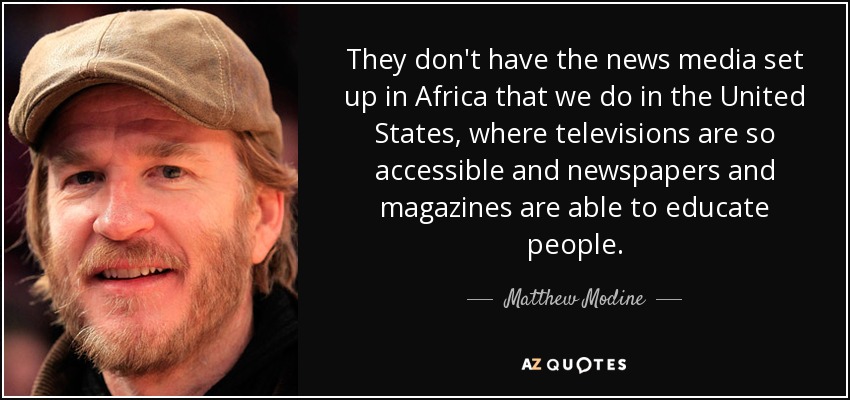 They don't have the news media set up in Africa that we do in the United States, where televisions are so accessible and newspapers and magazines are able to educate people. - Matthew Modine