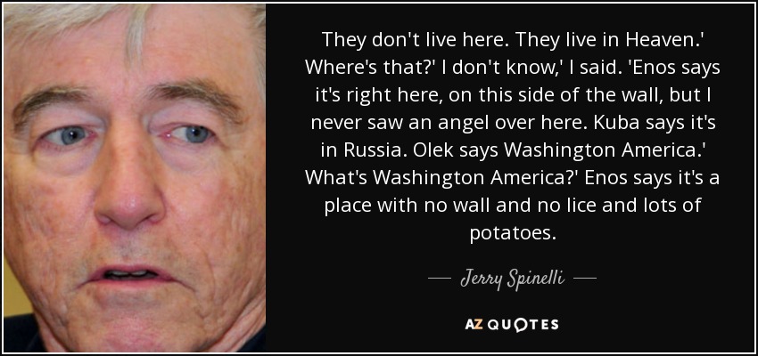 They don't live here. They live in Heaven.' Where's that?' I don't know,' I said. 'Enos says it's right here, on this side of the wall, but I never saw an angel over here. Kuba says it's in Russia. Olek says Washington America.' What's Washington America?' Enos says it's a place with no wall and no lice and lots of potatoes. - Jerry Spinelli