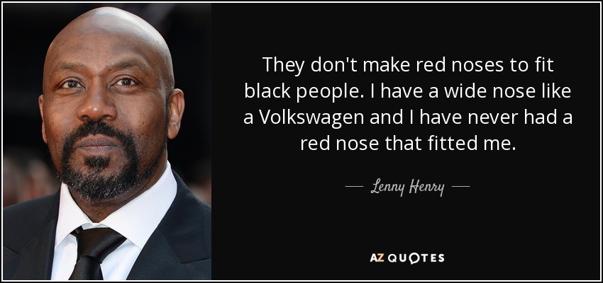They don't make red noses to fit black people. I have a wide nose like a Volkswagen and I have never had a red nose that fitted me. - Lenny Henry