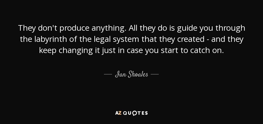 They don't produce anything. All they do is guide you through the labyrinth of the legal system that they created - and they keep changing it just in case you start to catch on. - Ian Shoales
