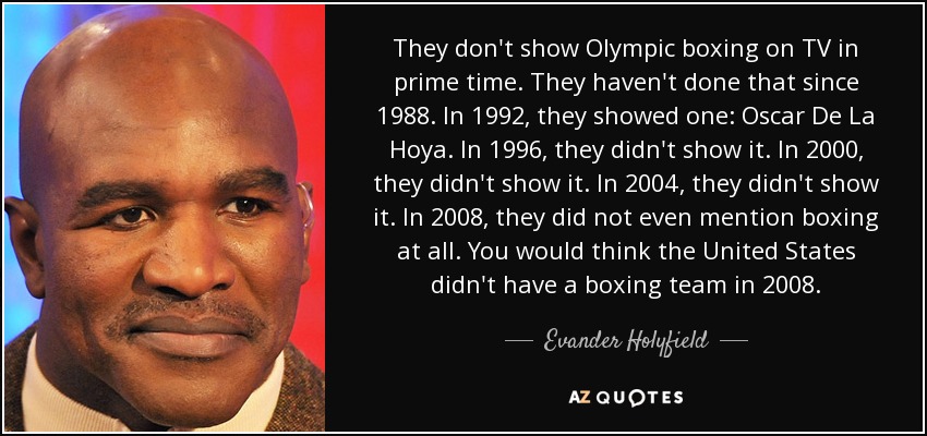They don't show Olympic boxing on TV in prime time. They haven't done that since 1988. In 1992, they showed one: Oscar De La Hoya. In 1996, they didn't show it. In 2000, they didn't show it. In 2004, they didn't show it. In 2008, they did not even mention boxing at all. You would think the United States didn't have a boxing team in 2008. - Evander Holyfield
