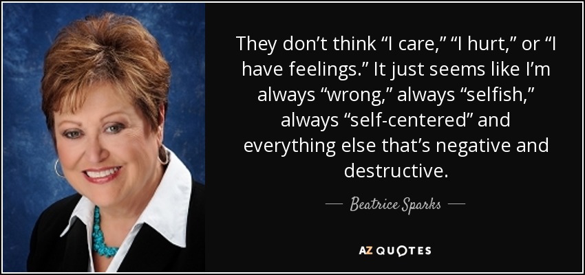 They don’t think “I care,” “I hurt,” or “I have feelings.” It just seems like I’m always “wrong,” always “selfish,” always “self-centered” and everything else that’s negative and destructive. - Beatrice Sparks