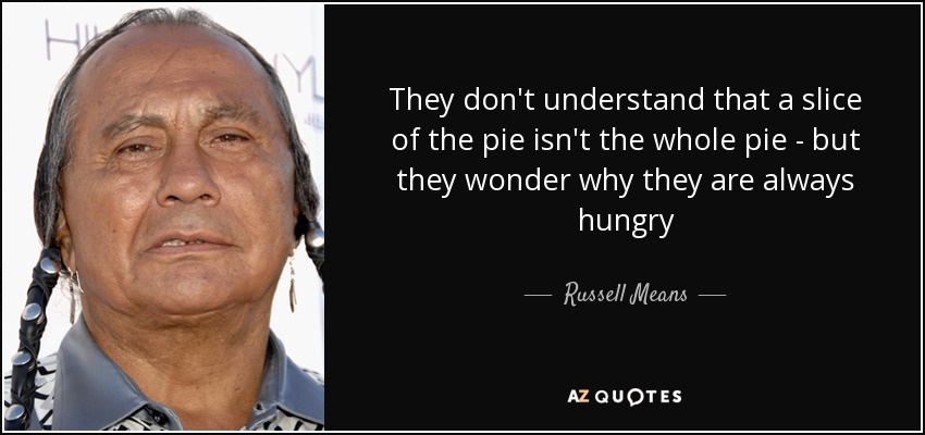 They don't understand that a slice of the pie isn't the whole pie - but they wonder why they are always hungry - Russell Means