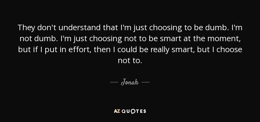 They don't understand that I'm just choosing to be dumb. I'm not dumb. I'm just choosing not to be smart at the moment, but if I put in effort, then I could be really smart, but I choose not to. - Jonah