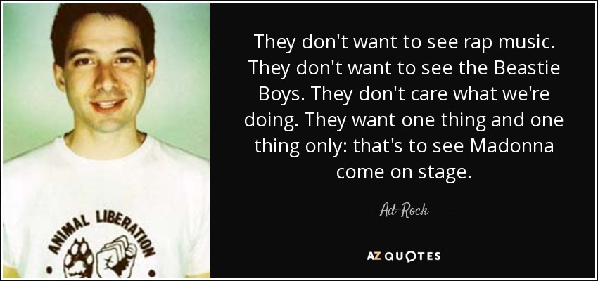 They don't want to see rap music. They don't want to see the Beastie Boys. They don't care what we're doing. They want one thing and one thing only: that's to see Madonna come on stage. - Ad-Rock