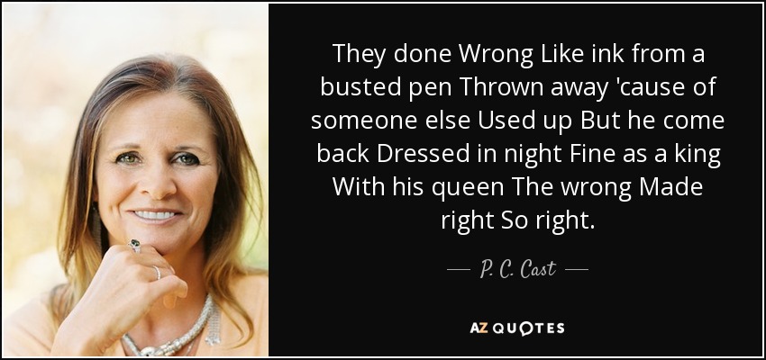 They done Wrong Like ink from a busted pen Thrown away 'cause of someone else Used up But he come back Dressed in night Fine as a king With his queen The wrong Made right So right. - P. C. Cast