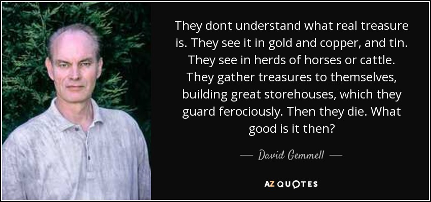 They dont understand what real treasure is. They see it in gold and copper, and tin. They see in herds of horses or cattle. They gather treasures to themselves, building great storehouses, which they guard ferociously. Then they die. What good is it then? - David Gemmell