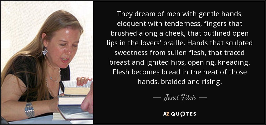They dream of men with gentle hands, eloquent with tenderness, fingers that brushed along a cheek, that outlined open lips in the lovers' braille. Hands that sculpted sweetness from sullen flesh, that traced breast and ignited hips, opening, kneading. Flesh becomes bread in the heat of those hands, braided and rising. - Janet Fitch