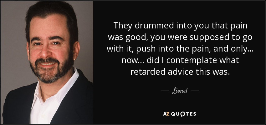 They drummed into you that pain was good, you were supposed to go with it, push into the pain, and only... now... did I contemplate what retarded advice this was. - Lionel