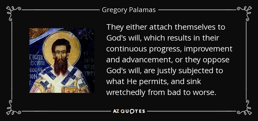 They either attach themselves to God's will, which results in their continuous progress, improvement and advancement, or they oppose God's will, are justly subjected to what He permits, and sink wretchedly from bad to worse. - Gregory Palamas