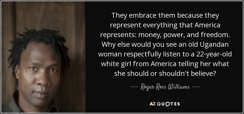 They embrace them because they represent everything that America represents: money, power, and freedom. Why else would you see an old Ugandan woman respectfully listen to a 22-year-old white girl from America telling her what she should or shouldn't believe? - Roger Ross Williams