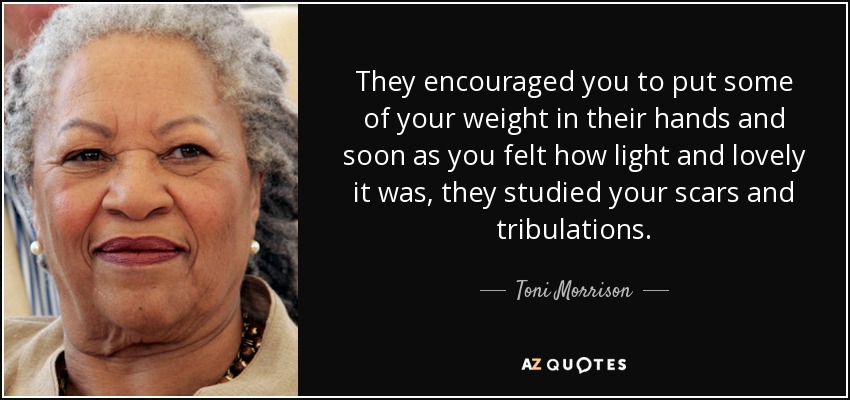 They encouraged you to put some of your weight in their hands and soon as you felt how light and lovely it was, they studied your scars and tribulations. - Toni Morrison