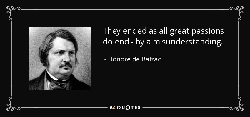 They ended as all great passions do end - by a misunderstanding. - Honore de Balzac