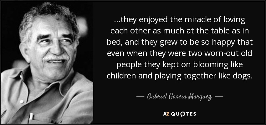 ...they enjoyed the miracle of loving each other as much at the table as in bed, and they grew to be so happy that even when they were two worn-out old people they kept on blooming like children and playing together like dogs. - Gabriel Garcia Marquez