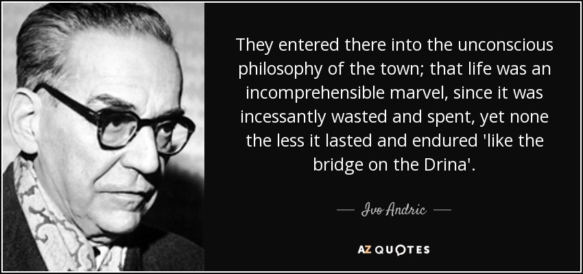 They entered there into the unconscious philosophy of the town; that life was an incomprehensible marvel, since it was incessantly wasted and spent, yet none the less it lasted and endured 'like the bridge on the Drina'. - Ivo Andric