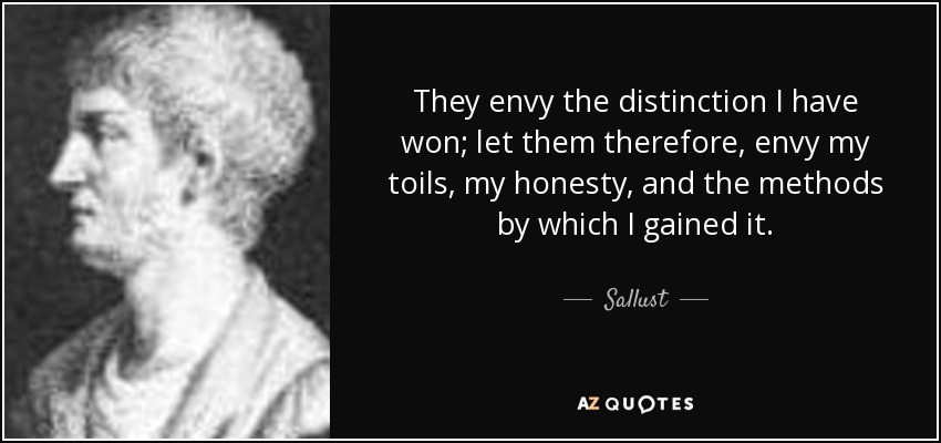 They envy the distinction I have won; let them therefore, envy my toils, my honesty, and the methods by which I gained it. - Sallust