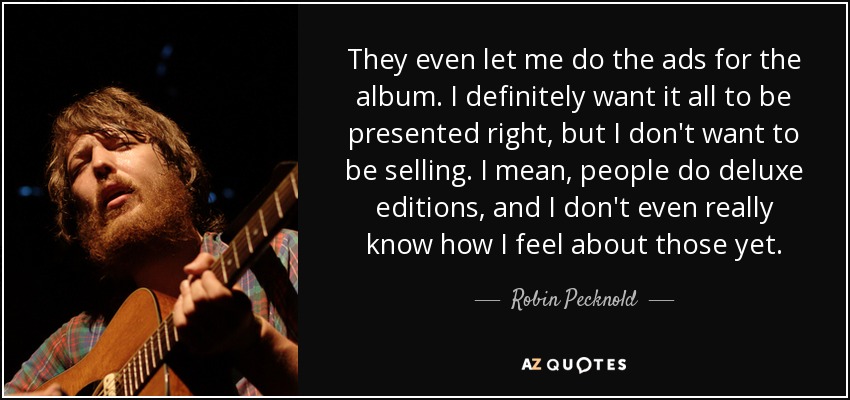 They even let me do the ads for the album. I definitely want it all to be presented right, but I don't want to be selling. I mean, people do deluxe editions, and I don't even really know how I feel about those yet. - Robin Pecknold